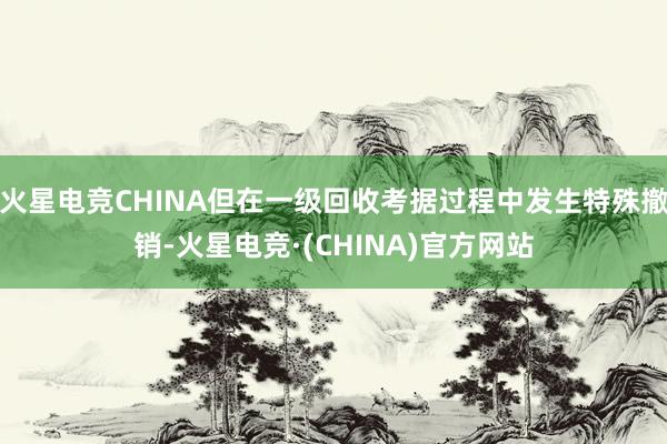 火星电竞CHINA但在一级回收考据过程中发生特殊撤销-火星电竞·(CHINA)官方网站