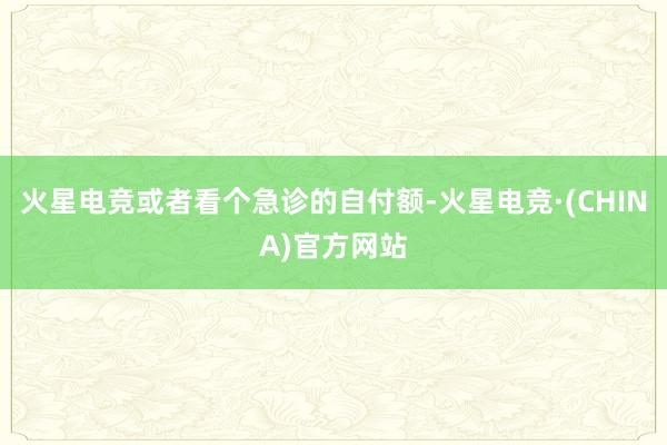 火星电竞或者看个急诊的自付额-火星电竞·(CHINA)官方网站