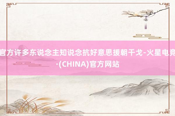 官方许多东说念主知说念抗好意思援朝干戈-火星电竞·(CHINA)官方网站