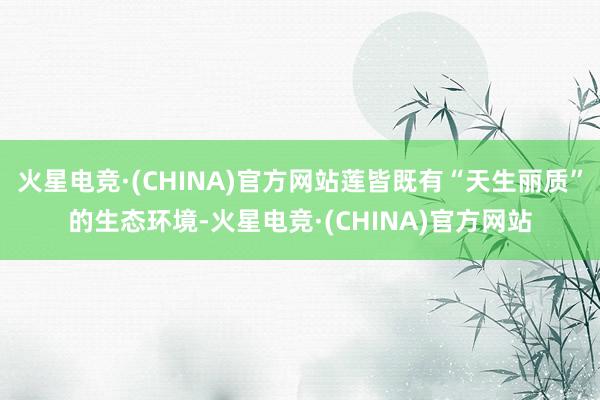 火星电竞·(CHINA)官方网站莲皆既有“天生丽质”的生态环境-火星电竞·(CHINA)官方网站