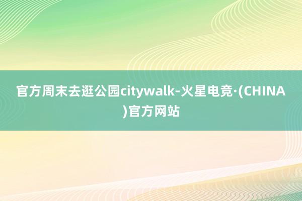 官方周末去逛公园citywalk-火星电竞·(CHINA)官方网站