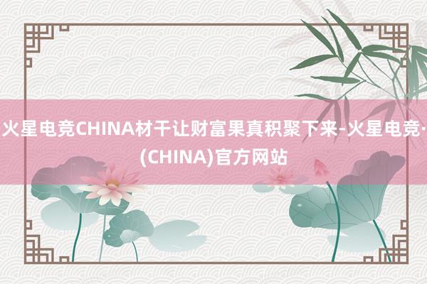 火星电竞CHINA材干让财富果真积聚下来-火星电竞·(CHINA)官方网站