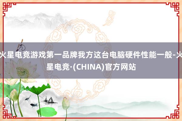 火星电竞游戏第一品牌我方这台电脑硬件性能一般-火星电竞·(CHINA)官方网站