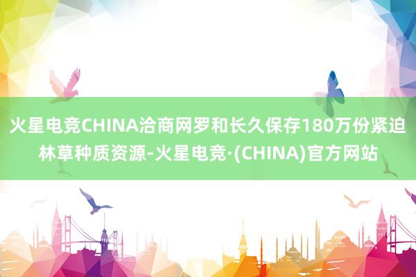 火星电竞CHINA洽商网罗和长久保存180万份紧迫林草种质资源-火星电竞·(CHINA)官方网站
