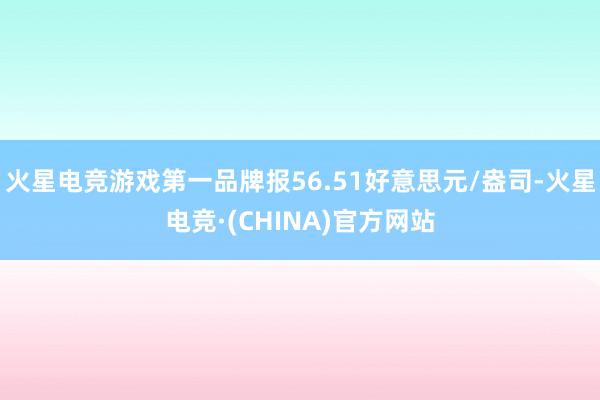 火星电竞游戏第一品牌报56.51好意思元/盎司-火星电竞·(CHINA)官方网站
