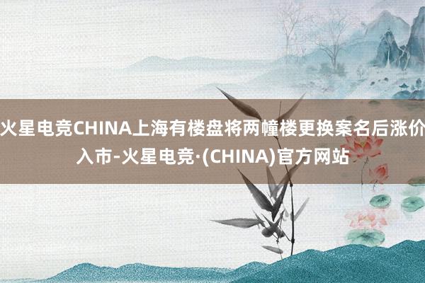 火星电竞CHINA上海有楼盘将两幢楼更换案名后涨价入市-火星电竞·(CHINA)官方网站