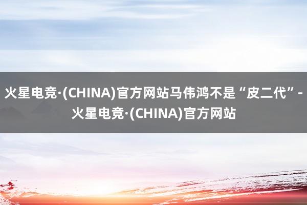 火星电竞·(CHINA)官方网站马伟鸿不是“皮二代”-火星电竞·(CHINA)官方网站