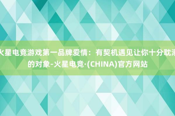 火星电竞游戏第一品牌爱情：有契机遇见让你十分耽溺的对象-火星电竞·(CHINA)官方网站