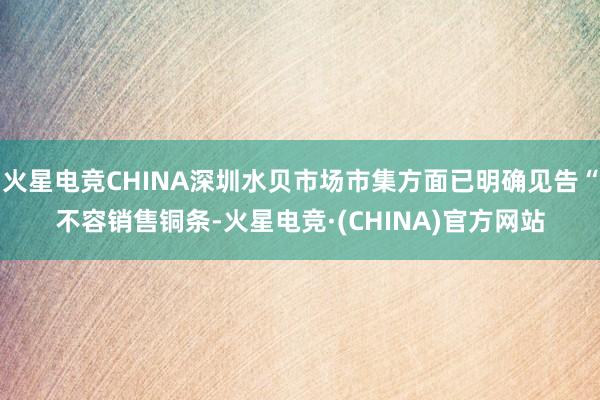 火星电竞CHINA深圳水贝市场市集方面已明确见告“不容销售铜条-火星电竞·(CHINA)官方网站