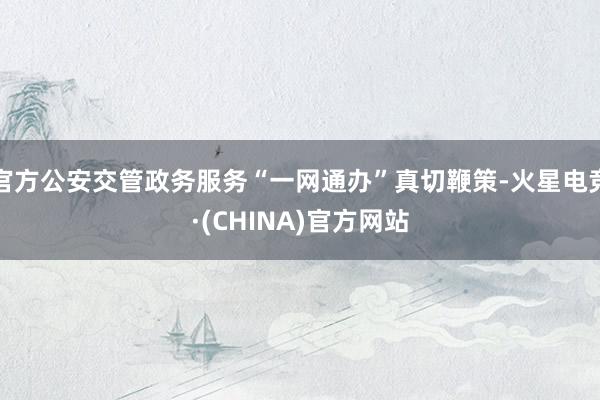 官方公安交管政务服务“一网通办”真切鞭策-火星电竞·(CHINA)官方网站
