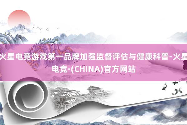 火星电竞游戏第一品牌加强监督评估与健康科普-火星电竞·(CHINA)官方网站