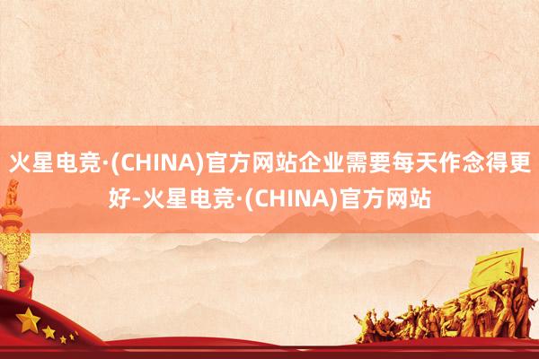 火星电竞·(CHINA)官方网站企业需要每天作念得更好-火星电竞·(CHINA)官方网站