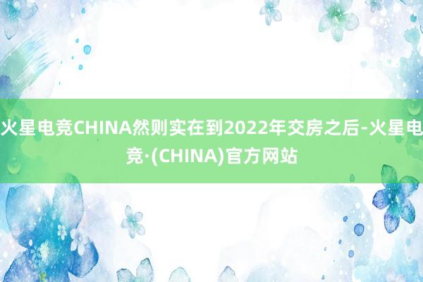 火星电竞CHINA然则实在到2022年交房之后-火星电竞·(CHINA)官方网站