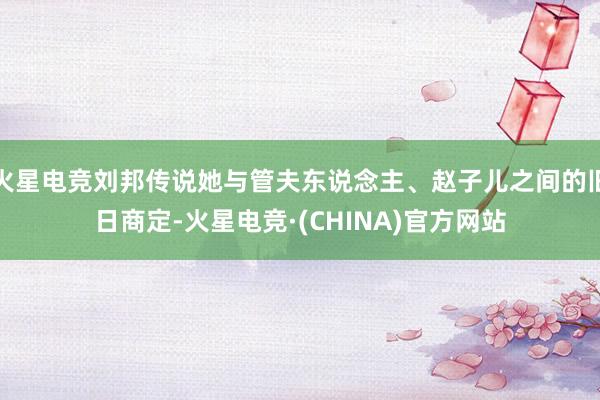 火星电竞刘邦传说她与管夫东说念主、赵子儿之间的旧日商定-火星电竞·(CHINA)官方网站
