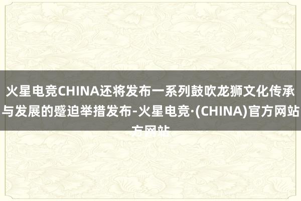 火星电竞CHINA还将发布一系列鼓吹龙狮文化传承与发展的蹙迫举措发布-火星电竞·(CHINA)官方网站