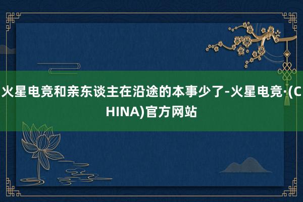 火星电竞和亲东谈主在沿途的本事少了-火星电竞·(CHINA)官方网站